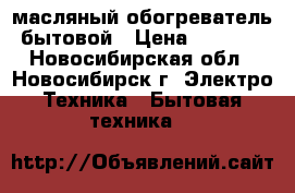 масляный обогреватель бытовой › Цена ­ 1 500 - Новосибирская обл., Новосибирск г. Электро-Техника » Бытовая техника   